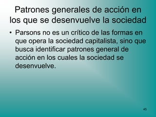 Patrones generales de acción en
los que se desenvuelve la sociedad
• Parsons no es un crítico de las formas en
  que opera la sociedad capitalista, sino que
  busca identificar patrones general de
  acción en los cuales la sociedad se
  desenvuelve.




                                            45
 