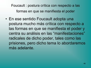 Foucault : postura crítica con respecto a las
      formas en que se manifiesta el poder

• En ese sentido Foucault adopta una
  postura mucho más crítica con respecto a
  las formas en que se manifiesta el poder y
  centra su análisis en las “manifestaciones”
  radicales de dicho poder, tales como las
  prisiones, pero dicho tema lo abordaremos
  más adelante.


                                                   46
 