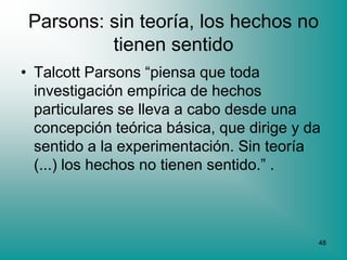 Parsons: sin teoría, los hechos no
          tienen sentido
• Talcott Parsons “piensa que toda
  investigación empírica de hechos
  particulares se lleva a cabo desde una
  concepción teórica básica, que dirige y da
  sentido a la experimentación. Sin teoría
  (...) los hechos no tienen sentido.” .



                                           48
 