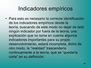 Indicadores empíricos
• Para esto es necesario la correcta identificación
  de los indicadores empíricos desde la
  teoría, buscando de este modo no dejar de lado
  ningún indicador por fuera de la teoría, una
  explicación que no tome en cuenta algunos
  indicadores importantes para su propio
  desenvolvimiento, estará incompleta, dicho de
  otro modo, la “realidad” trascendería
  continuamente a la teoría, que se “quedaría
  corta” en su definición.
                                                  49
 
