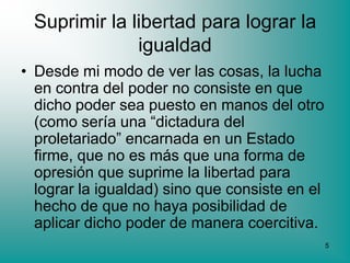 Suprimir la libertad para lograr la
              igualdad
• Desde mi modo de ver las cosas, la lucha
  en contra del poder no consiste en que
  dicho poder sea puesto en manos del otro
  (como sería una “dictadura del
  proletariado” encarnada en un Estado
  firme, que no es más que una forma de
  opresión que suprime la libertad para
  lograr la igualdad) sino que consiste en el
  hecho de que no haya posibilidad de
  aplicar dicho poder de manera coercitiva.
                                                5
 