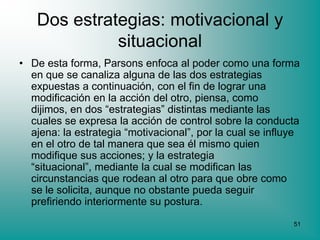 Dos estrategias: motivacional y
             situacional
• De esta forma, Parsons enfoca al poder como una forma
  en que se canaliza alguna de las dos estrategias
  expuestas a continuación, con el fin de lograr una
  modificación en la acción del otro, piensa, como
  dijimos, en dos “estrategias” distintas mediante las
  cuales se expresa la acción de control sobre la conducta
  ajena: la estrategia “motivacional”, por la cual se influye
  en el otro de tal manera que sea él mismo quien
  modifique sus acciones; y la estrategia
  “situacional”, mediante la cual se modifican las
  circunstancias que rodean al otro para que obre como
  se le solicita, aunque no obstante pueda seguir
  prefiriendo interiormente su postura.
                                                           51
 