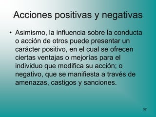 Acciones positivas y negativas
• Asimismo, la influencia sobre la conducta
  o acción de otros puede presentar un
  carácter positivo, en el cual se ofrecen
  ciertas ventajas o mejorías para el
  individuo que modifica su acción; o
  negativo, que se manifiesta a través de
  amenazas, castigos y sanciones.


                                              52
 