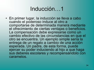 Inducción…1
• En primer lugar, la inducción se lleva a cabo
  cuando el poderoso induce al otro a
  comportarse de determinada manera mediante
  el ofrecimiento de ciertas ventajas o beneficios.
  La compensación debe expresarse como un
  cambio efectivo de las circunstancias en que el
  otro se encuentra. Un ejemplo simple sería la
  entrega de un regalo a cambio de una acción
  esperada. Un padre, de esta forma, puede
  ejercer su poder induciendo al hijo a que haga
  sus deberes escolares y recompensándolo con
  caramelos.

                                                      54
 