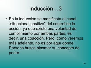 Inducción…3
• En la inducción se manifiesta el canal
  “situacional positivo” del control de la
  acción, ya que existe una voluntad de
  cumplimiento por ambas partes, es
  decir, una coacción. Pero, como veremos
  más adelante, no es por aquí donde
  Parsons busca plasmar su concepto de
  poder.

                                             56
 