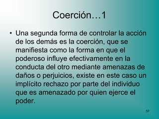 Coerción…1
• Una segunda forma de controlar la acción
  de los demás es la coerción, que se
  manifiesta como la forma en que el
  poderoso influye efectivamente en la
  conducta del otro mediante amenazas de
  daños o perjuicios, existe en este caso un
  implícito rechazo por parte del individuo
  que es amenazado por quien ejerce el
  poder.
                                           57
 