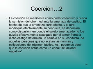 Coerción…2
• La coerción se manifiesta como poder coercitivo y busca
  la sumisión del otro mediante la amenaza de castigo. El
  hecho de que la amenaza surta efecto, y el otro
  modifique efectivamente su conducta, se denomina
  como disuasión, en donde el sujeto amenazado no fue
  quizás efectivamente castigado por el temor frente a
  dicho castigo determina un cambio en su conducta. de
  aquellas personas que no acatan las normas y
  obligaciones del régimen fáctico. Así, podemos decir
  que la coerción actúa como un canal “situacional
  negativo”.



                                                       58
 