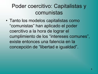 Poder coercitivo: Capitalistas y
           comunistas
• Tanto los modelos capitalistas como
  “comunistas” han aplicado el poder
  coercitivo a la hora de lograr el
  cumplimiento de los “intereses comunes”,
  existe entonces una falencia en la
  concepción de “libertad e igualdad”.



                                             6
 