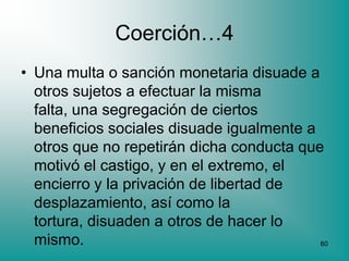 Coerción…4
• Una multa o sanción monetaria disuade a
  otros sujetos a efectuar la misma
  falta, una segregación de ciertos
  beneficios sociales disuade igualmente a
  otros que no repetirán dicha conducta que
  motivó el castigo, y en el extremo, el
  encierro y la privación de libertad de
  desplazamiento, así como la
  tortura, disuaden a otros de hacer lo
  mismo.                                   60
 