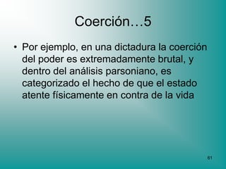 Coerción…5
• Por ejemplo, en una dictadura la coerción
  del poder es extremadamente brutal, y
  dentro del análisis parsoniano, es
  categorizado el hecho de que el estado
  atente físicamente en contra de la vida




                                              61
 