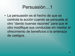 Persuasión…1
• La persuasión es el hecho de que se
  controla la acción cuando se persuade al
  otro “dando buenas razones” para que el
  otro modifique sus conductas sin mediar el
  ofrecimiento de beneficios o la amenaza
  de castigos.



                                          62
 