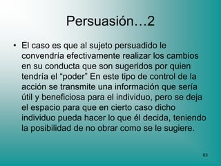 Persuasión…2
• El caso es que al sujeto persuadido le
  convendría efectivamente realizar los cambios
  en su conducta que son sugeridos por quien
  tendría el “poder” En este tipo de control de la
  acción se transmite una información que sería
  útil y beneficiosa para el individuo, pero se deja
  el espacio para que en cierto caso dicho
  individuo pueda hacer lo que él decida, teniendo
  la posibilidad de no obrar como se le sugiere.

                                                   63
 