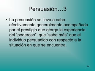 Persuasión…3
• La persuasión se lleva a cabo
  efectivamente generalmente acompañada
  por el prestigio que otorga la experiencia
  del “poderoso”, que “sabe más” que el
  individuo persuadido con respecto a la
  situación en que se encuentra.



                                           64
 