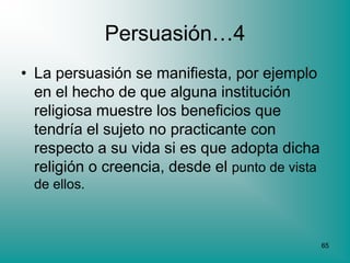Persuasión…4
• La persuasión se manifiesta, por ejemplo
  en el hecho de que alguna institución
  religiosa muestre los beneficios que
  tendría el sujeto no practicante con
  respecto a su vida si es que adopta dicha
  religión o creencia, desde el punto de vista
  de ellos.



                                                 65
 