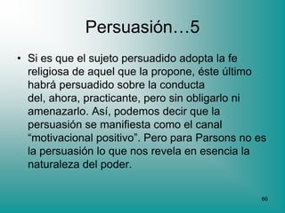 Persuasión…5
• Si es que el sujeto persuadido adopta la fe
  religiosa de aquel que la propone, éste último
  habrá persuadido sobre la conducta
  del, ahora, practicante, pero sin obligarlo ni
  amenazarlo. Así, podemos decir que la
  persuasión se manifiesta como el canal
  “motivacional positivo”. Pero para Parsons no es
  la persuasión lo que nos revela en esencia la
  naturaleza del poder.

                                                 66
 