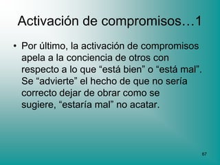 Activación de compromisos…1
• Por último, la activación de compromisos
  apela a la conciencia de otros con
  respecto a lo que “está bien” o “está mal”.
  Se “advierte” el hecho de que no sería
  correcto dejar de obrar como se
  sugiere, “estaría mal” no acatar.



                                            67
 