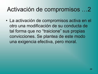 Activación de compromisos …2
• La activación de compromisos activa en el
  otro una modificación de su conducta de
  tal forma que no “traicione” sus propias
  convicciones. Se plantea de este modo
  una exigencia efectiva, pero moral.




                                          68
 