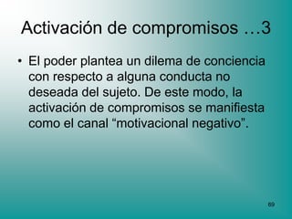 Activación de compromisos …3
• El poder plantea un dilema de conciencia
  con respecto a alguna conducta no
  deseada del sujeto. De este modo, la
  activación de compromisos se manifiesta
  como el canal “motivacional negativo”.




                                             69
 