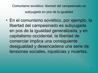 Comunismo soviético: libertad del campesinado es
           subyugada en pos de la igualdad

• En el comunismo soviético, por ejemplo, la
  libertad del campesinado es subyugada
  en pos de la igualdad generalizada, y en
  capitalismo occidental, la libertad de
  comerciar implica una consiguiente
  desigualdad y desencadena una serie de
  tensiones sociales, injusticias y muertes.


                                                      7
 
