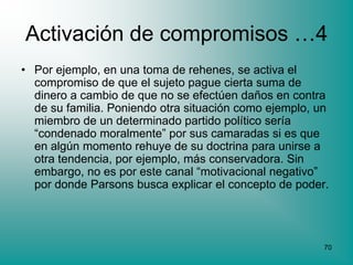 Activación de compromisos …4
• Por ejemplo, en una toma de rehenes, se activa el
  compromiso de que el sujeto pague cierta suma de
  dinero a cambio de que no se efectúen daños en contra
  de su familia. Poniendo otra situación como ejemplo, un
  miembro de un determinado partido político sería
  “condenado moralmente” por sus camaradas si es que
  en algún momento rehuye de su doctrina para unirse a
  otra tendencia, por ejemplo, más conservadora. Sin
  embargo, no es por este canal “motivacional negativo”
  por donde Parsons busca explicar el concepto de poder.




                                                        70
 