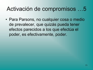 Activación de compromisos …5
• Para Parsons, no cualquier cosa o medio
  de prevalecer, que quizás pueda tener
  efectos parecidos a los que efectúa el
  poder, es efectivamente, poder.




                                            71
 