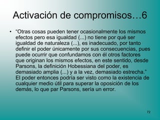 Activación de compromisos…6
• “Otras cosas pueden tener ocasionalmente los mismos
  efectos pero esa igualdad (...) no tiene por qué ser
  igualdad de naturaleza (...), es inadecuado, por tanto
  definir el poder únicamente por sus consecuencias, pues
  puede ocurrir que confundamos con él otros factores
  que originan los mismos efectos, en este sentido, desde
  Parsons, la definición Hobessiana del poder, es
  demasiado amplia (...) y a la vez, demasiado estrecha.”
  El poder entonces podría ser visto como la existencia de
  cualquier medio útil para superar la oposición de los
  demás, lo que par Parsons, sería un error.



                                                        72
 