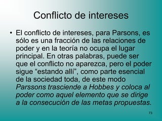 Conflicto de intereses
• El conflicto de intereses, para Parsons, es
  sólo es una fracción de las relaciones de
  poder y en la teoría no ocupa el lugar
  principal. En otras palabras, puede ser
  que el conflicto no aparezca, pero el poder
  sigue “estando allí”, como parte esencial
  de la sociedad toda, de este modo
  Parssons trasciende a Hobbes y coloca al
  poder como aquel elemento que se dirige
  a la consecución de las metas propuestas.
                                            73
 