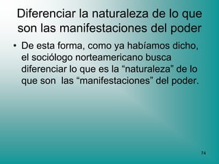 Diferenciar la naturaleza de lo que
son las manifestaciones del poder
• De esta forma, como ya habíamos dicho,
  el sociólogo norteamericano busca
  diferenciar lo que es la “naturaleza” de lo
  que son las “manifestaciones” del poder.




                                                74
 