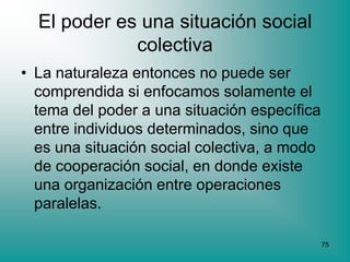 El poder es una situación social
             colectiva
• La naturaleza entonces no puede ser
  comprendida si enfocamos solamente el
  tema del poder a una situación específica
  entre individuos determinados, sino que
  es una situación social colectiva, a modo
  de cooperación social, en donde existe
  una organización entre operaciones
  paralelas.

                                              75
 