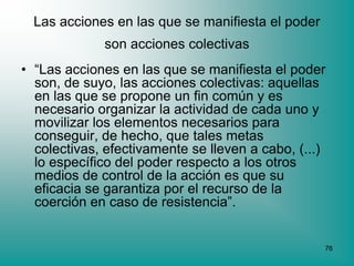 Las acciones en las que se manifiesta el poder
             son acciones colectivas
• “Las acciones en las que se manifiesta el poder
  son, de suyo, las acciones colectivas: aquellas
  en las que se propone un fin común y es
  necesario organizar la actividad de cada uno y
  movilizar los elementos necesarios para
  conseguir, de hecho, que tales metas
  colectivas, efectivamente se lleven a cabo, (...)
  lo específico del poder respecto a los otros
  medios de control de la acción es que su
  eficacia se garantiza por el recurso de la
  coerción en caso de resistencia”.


                                                   76
 