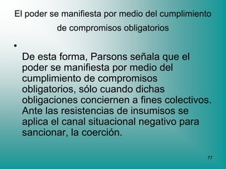 El poder se manifiesta por medio del cumplimiento
           de compromisos obligatorios

•
    De esta forma, Parsons señala que el
    poder se manifiesta por medio del
    cumplimiento de compromisos
    obligatorios, sólo cuando dichas
    obligaciones conciernen a fines colectivos.
    Ante las resistencias de insumisos se
    aplica el canal situacional negativo para
    sancionar, la coerción.

                                                77
 