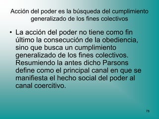 Acción del poder es la búsqueda del cumplimiento
       generalizado de los fines colectivos

• La acción del poder no tiene como fin
  último la consecución de la obediencia,
  sino que busca un cumplimiento
  generalizado de los fines colectivos.
  Resumiendo la antes dicho Parsons
  define como el principal canal en que se
  manifiesta el hecho social del poder al
  canal coercitivo.


                                               78
 