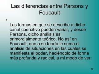 Las diferencias entre Parsons y
               Foucault
•
    Las formas en que se describe a dicho
    canal coercitivo pueden variar, y desde
    Parsons, dicho análisis es
    primordialmente teórico. No así en
    Foucault, que a su teoría le suma el
    análisis de situaciones en las cuales se
    manifiesta el poder, haciéndolo de forma
    más profunda y radical, a mi modo de ver.

                                            79
 