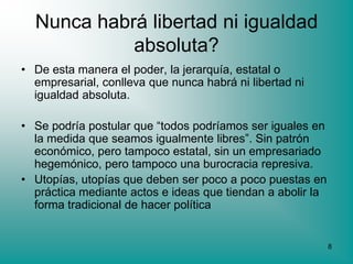 Nunca habrá libertad ni igualdad
            absoluta?
• De esta manera el poder, la jerarquía, estatal o
  empresarial, conlleva que nunca habrá ni libertad ni
  igualdad absoluta.

• Se podría postular que “todos podríamos ser iguales en
  la medida que seamos igualmente libres”. Sin patrón
  económico, pero tampoco estatal, sin un empresariado
  hegemónico, pero tampoco una burocracia represiva.
• Utopías, utopías que deben ser poco a poco puestas en
  práctica mediante actos e ideas que tiendan a abolir la
  forma tradicional de hacer política


                                                            8
 