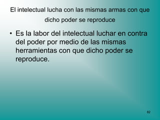 El intelectual lucha con las mismas armas con que
            dicho poder se reproduce

• Es la labor del intelectual luchar en contra
  del poder por medio de las mismas
  herramientas con que dicho poder se
  reproduce.




                                                82
 