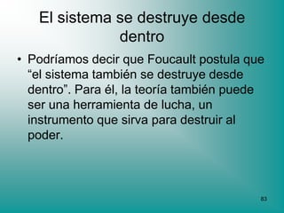 El sistema se destruye desde
              dentro
• Podríamos decir que Foucault postula que
  “el sistema también se destruye desde
  dentro”. Para él, la teoría también puede
  ser una herramienta de lucha, un
  instrumento que sirva para destruir al
  poder.



                                          83
 