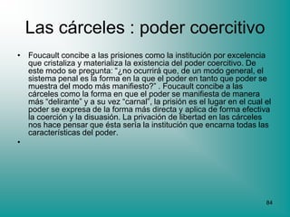 Las cárceles : poder coercitivo
• Foucault concibe a las prisiones como la institución por excelencia
  que cristaliza y materializa la existencia del poder coercitivo. De
  este modo se pregunta: “¿no ocurrirá que, de un modo general, el
  sistema penal es la forma en la que el poder en tanto que poder se
  muestra del modo más manifiesto?” . Foucault concibe a las
  cárceles como la forma en que el poder se manifiesta de manera
  más “delirante” y a su vez “carnal”, la prisión es el lugar en el cual el
  poder se expresa de la forma más directa y aplica de forma efectiva
  la coerción y la disuasión. La privación de libertad en las cárceles
  nos hace pensar que ésta sería la institución que encarna todas las
  características del poder.
•




                                                                         84
 