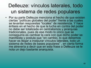 Delleuze: vínculos laterales, todo
   un sistema de redes populares
• Por su parte Delleuze menciona el hecho de que existen
  ciertas “políticas globales del poder” frente a las cuales
  se levantan respuestas “locales” de resistencia. Y hace
  énfasis en el hecho de que la lucha en contra del poder
  no debe ser totalizada en centralismos y jerarquías
  tradicionales, pues de ese modo lo único que se
  conseguiría es cambiar la cara con que dicho poder se
  manifiesta y postula que “en cambio, lo que debemos
  hacer es llegar a instaurar vínculos laterales, todo un
  sistema de redes de bases populares” , en cierta forma
  me atrevería a decir que en esta frase a Delleuze se le
  nota un dejo bastante anarquista.



                                                          85
 