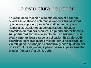 La estructura de poder
• Foucault hace mención al hecho de que el poder no
  puede ser analizado solamente viendo a las personas
  que tienen el poder, y se refiere al hecho de que en
  numerosas ocasiones aquel que ostenta el poder
  coercitivo de manera efectiva, no puede querer hacerlo.
  Así podríamos tomar el ejemplo de un carabinero, que
  efectivamente lleva a cabo la aplicación física del poder
  coercitivo, pero que quizás movido por la necesidad se
  vió “obligado” a trabajar de suboficial y ser explotado por
  una estructura de poder, a pesar de ser supuestamente
  él quien “encarna” a dicho poder.



                                                           86
 