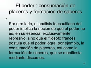 El poder : consumación de
    placeres y formación de saberes
•
    Por otro lado, el análisis foucaultiano del
    poder implica la noción de que el poder no
    es, en su esencia, exclusivamente
    represivo, sino que el filósofo francés
    postula que el poder logra, por ejemplo, la
    consumación de placeres, así como la
    formación de saberes, que se manifiesta
    mediante discursos.
                                              87
 