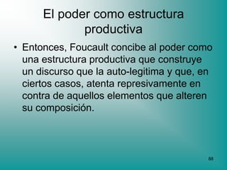 El poder como estructura
             productiva
• Entonces, Foucault concibe al poder como
  una estructura productiva que construye
  un discurso que la auto-legitima y que, en
  ciertos casos, atenta represivamente en
  contra de aquellos elementos que alteren
  su composición.



                                           88
 