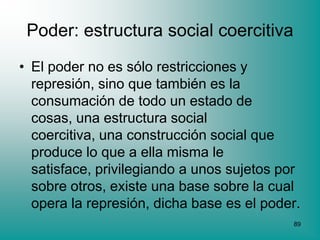 Poder: estructura social coercitiva
• El poder no es sólo restricciones y
  represión, sino que también es la
  consumación de todo un estado de
  cosas, una estructura social
  coercitiva, una construcción social que
  produce lo que a ella misma le
  satisface, privilegiando a unos sujetos por
  sobre otros, existe una base sobre la cual
  opera la represión, dicha base es el poder.
                                           89
 