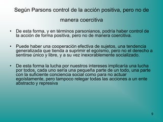Según Parsons control de la acción positiva, pero no de
                        manera coercitiva

• De esta forma, y en términos parsonianos, podría haber control de
  la acción de forma positiva, pero no de manera coercitiva.

• Puede haber una cooperación efectiva de sujetos, una tendencia
  generalizada que tienda a suprimir el egoísmo, pero no el derecho a
  sentirse único y libre, y a su vez inexorablemente socializado.

• De esta forma la lucha por nuestros intereses implicaría una lucha
  por todos, cada uno sería una pequeña parte de un todo, una parte
  con la suficiente conciencia social como para no actuar
  egoístamente, pero tampoco relegar todas las acciones a un ente
  abstracto y represiva




                                                                       9
 