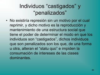 Individuos “castigados” y
             “penalizados”
• No existiría represión sin un motivo por el cual
  reprimir, y dicho motivo es la reproducción y
  mantenimiento de una estructura social que
  tiene el poder de determinar el modo en que los
  individuos son “castigados”, dichos individuos
  que son penalizados son los que, de una forma
  u otra, alteran el “statu quo” e impiden la
  consumación de intereses de las clases
  dominantes.

                                                 90
 