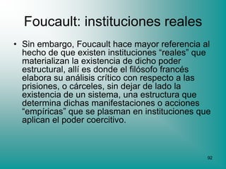 Foucault: instituciones reales
• Sin embargo, Foucault hace mayor referencia al
  hecho de que existen instituciones “reales” que
  materializan la existencia de dicho poder
  estructural, allí es donde el filósofo francés
  elabora su análisis crítico con respecto a las
  prisiones, o cárceles, sin dejar de lado la
  existencia de un sistema, una estructura que
  determina dichas manifestaciones o acciones
  “empíricas” que se plasman en instituciones que
  aplican el poder coercitivo.



                                                92
 