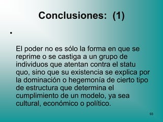 Conclusiones: (1)
•

    El poder no es sólo la forma en que se
    reprime o se castiga a un grupo de
    individuos que atentan contra el statu
    quo, sino que su existencia se explica por
    la dominación o hegemonía de cierto tipo
    de estructura que determina el
    cumplimiento de un modelo, ya sea
    cultural, económico o político.
                                             93
 