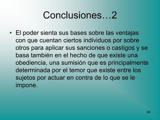 Conclusiones…2
• El poder sienta sus bases sobre las ventajas
  con que cuentan ciertos individuos por sobre
  otros para aplicar sus sanciones o castigos y se
  basa también en el hecho de que existe una
  obediencia, una sumisión que es principalmente
  determinada por el temor que existe entre los
  sujetos por actuar en contra de lo que se le
  impone.



                                                 94
 