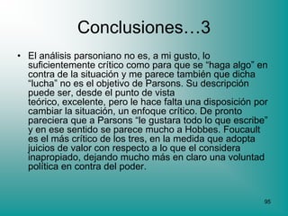 Conclusiones…3
• El análisis parsoniano no es, a mi gusto, lo
  suficientemente crítico como para que se “haga algo” en
  contra de la situación y me parece también que dicha
  “lucha” no es el objetivo de Parsons. Su descripción
  puede ser, desde el punto de vista
  teórico, excelente, pero le hace falta una disposición por
  cambiar la situación, un enfoque crítico. De pronto
  pareciera que a Parsons “le gustara todo lo que escribe”
  y en ese sentido se parece mucho a Hobbes. Foucault
  es el más crítico de los tres, en la medida que adopta
  juicios de valor con respecto a lo que el considera
  inapropiado, dejando mucho más en claro una voluntad
  política en contra del poder.


                                                           95
 