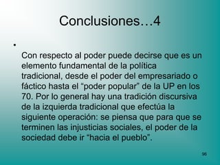 Conclusiones…4
•
    Con respecto al poder puede decirse que es un
    elemento fundamental de la política
    tradicional, desde el poder del empresariado o
    fáctico hasta el “poder popular” de la UP en los
    70. Por lo general hay una tradición discursiva
    de la izquierda tradicional que efectúa la
    siguiente operación: se piensa que para que se
    terminen las injusticias sociales, el poder de la
    sociedad debe ir “hacia el pueblo”.
                                                        96
 