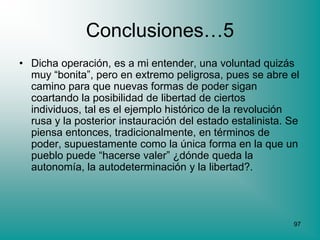 Conclusiones…5
• Dicha operación, es a mi entender, una voluntad quizás
  muy “bonita”, pero en extremo peligrosa, pues se abre el
  camino para que nuevas formas de poder sigan
  coartando la posibilidad de libertad de ciertos
  individuos, tal es el ejemplo histórico de la revolución
  rusa y la posterior instauración del estado estalinista. Se
  piensa entonces, tradicionalmente, en términos de
  poder, supuestamente como la única forma en la que un
  pueblo puede “hacerse valer” ¿dónde queda la
  autonomía, la autodeterminación y la libertad?.




                                                           97
 